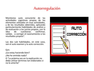 Autorregulación
Monitoreo auto consciente de las
actividades cognitivas propias de los
elementos utilizados en esas actividades,
y de los resultados obtenidos, aplicando
particularmente habilidades de análisis y
de evaluación a los juicios propios, con la
idea de cuestionar, confirmar,
validar, o corregir el razonamiento o los
resultados propios”.
Las dos sub habilidades, en este caso,
son el auto examen y la auto corrección.
Ejm:
¿Lo estoy haciendo bien?
¿No he omitido nada?
O “La próxima vez en la explicación no
debo utilizar términos tan elaborados si
no lo amerita”
 