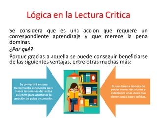 Lógica en la Lectura Critica
Se considera que es una acción que requiere un
correspondiente aprendizaje y que merece la pena
dominar.
¿Por qué?
Porque gracias a aquella se puede conseguir beneficiarse
de las siguientes ventajas, entre otras muchas más:
Se convertirá en una
herramienta estupenda para
hacer resúmenes de textos
así como para acometer la
creación de guías o sumarios.
Es una buena manera de
poder tomar decisiones y
establecer unas ideas que
tienen unas bases sólidas.
 