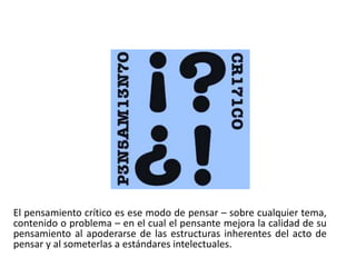 El pensamiento crítico es ese modo de pensar – sobre cualquier tema,
contenido o problema – en el cual el pensante mejora la calidad de su
pensamiento al apoderarse de las estructuras inherentes del acto de
pensar y al someterlas a estándares intelectuales.
 