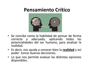 Pensamiento Crítico
• Se concibe como la habilidad de pensar de forma
correcta y adecuada, aplicando todas las
potencialidades del ser humano, para analizar la
realidad.
• Es decir, nos ayuda a conocer bien la realidad y así
poder tomar buenas decisiones.
• Lo que nos permite evaluar las distintas opciones
disponibles.
 