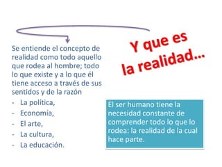 El ser humano tiene la
necesidad constante de
comprender todo lo que lo
rodea: la realidad de la cual
hace parte.
Se entiende el concepto de
realidad como todo aquello
que rodea al hombre; todo
lo que existe y a lo que él
tiene acceso a través de sus
sentidos y de la razón
- La política,
- Economía,
- El arte,
- La cultura,
- La educación.
 