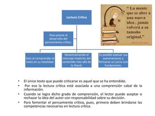 • El único texto que puede criticarse es aquel que se ha entendido.
• Por eso la lectura crítica está asociada a una comprensión cabal de la
información.
• Cuando se logra dicho grado de comprensión, el lector puede aceptar o
rechazar la idea del autor con responsabilidad sobre su decisión.
• Para fomentar el pensamiento crítico, pues, primero deben brindarse las
competencias necesarias en lectura crítica.
Lectura Crítica
Solo al comprender el
texto en su totalidad.
Desentramando el
mensaje implícito del
contenido más allá de
lo literal.
Es posible evaluar sus
aseveraciones y
formarse un juicio con
fundamento.
Paso previo al
desarrollo del
pensamiento crítico.
 