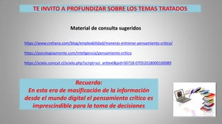 Recuerda:
En esta era de masificación de la información
desde el mundo digital el pensamiento crítico es
imprescindible para la toma de decisiones
Material de consulta sugeridos
https://www.crehana.com/blog/empleabilidad/maneras-entrenar-pensamiento-critico/
https://psicologiaymente.com/inteligencia/pensamiento-critico
https://scielo.conicyt.cl/scielo.php?script=sci_arttext&pid=S0718-07052018000100089
TE INVITO A PROFUNDIZAR SOBRE LOS TEMAS TRATADOS
 