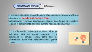 “… una forma de razonar que requiere del apoyo
adecuado para sus propias creencias y la
resistencia a cambiar estas, salvo que las
alternativas estén bien fundamentadas” (Tama,
1989)
PENSAMIENTO CRÍTICO Definiciones
El pensamiento crítico se concibe como el pensamiento racional y reflexivo
interesado en decidir qué hacer o creer.
Su finalidad es reconocer aquello que es justo y aquello que es verdadero,
es decir, el pensamiento de un ser humano racional. (Ennis, 1985)
 