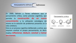 PENSAMIENTO CRÍTICO Definiciones
En 2009, Beltrán y Torres señalaron que el
pensamiento crítico, como proceso cognitivo, que
permite la construcción de un nuevo
conocimiento y la utilización estratégica del
mismo en la solución de problemas presentes en la
vida cotidiana.
Este es un proceso cognitivo deliberado y activo, que
requiere analizar el propio pensamiento, es decir,
implica reflexionar, deducir, concluir y tomar
decisiones.
 