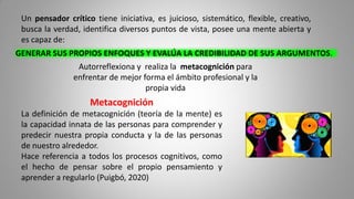Metacognición
La definición de metacognición (teoría de la mente) es
la capacidad innata de las personas para comprender y
predecir nuestra propia conducta y la de las personas
de nuestro alrededor.
Hace referencia a todos los procesos cognitivos, como
el hecho de pensar sobre el propio pensamiento y
aprender a regularlo (Puigbó, 2020)
Un pensador crítico tiene iniciativa, es juicioso, sistemático, flexible, creativo,
busca la verdad, identifica diversos puntos de vista, posee una mente abierta y
es capaz de:
GENERAR SUS PROPIOS ENFOQUES Y EVALÚA LA CREDIBILIDAD DE SUS ARGUMENTOS.
Autorreflexiona y realiza la metacognición para
enfrentar de mejor forma el ámbito profesional y la
propia vida
 