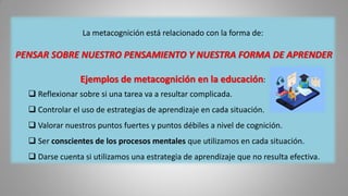 La metacognición está relacionado con la forma de:
PENSAR SOBRE NUESTRO PENSAMIENTO Y NUESTRA FORMA DE APRENDER
Ejemplos de metacognición en la educación:
 Reflexionar sobre si una tarea va a resultar complicada.
 Controlar el uso de estrategias de aprendizaje en cada situación.
 Valorar nuestros puntos fuertes y puntos débiles a nivel de cognición.
 Ser conscientes de los procesos mentales que utilizamos en cada situación.
 Darse cuenta si utilizamos una estrategia de aprendizaje que no resulta efectiva.
 