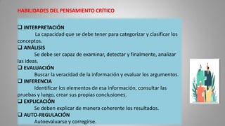 HABILIDADES DEL PENSAMIENTO CRÍTICO
 INTERPRETACIÓN
La capacidad que se debe tener para categorizar y clasificar los
conceptos.
 ANÁLISIS
Se debe ser capaz de examinar, detectar y finalmente, analizar
las ideas.
 EVALUACIÓN
Buscar la veracidad de la información y evaluar los argumentos.
 INFERENCIA
Identificar los elementos de esa información, consultar las
pruebas y luego, crear sus propias conclusiones.
 EXPLICACIÓN
Se deben explicar de manera coherente los resultados.
 AUTO-REGULACIÓN
Autoevaluarse y corregirse.
 