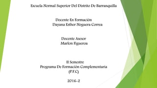 Escuela Normal Superior Del Distrito De Barranquilla
Docente En Formación
Dayana Esther Noguera Correa
Docente Asesor
Marlon Figueroa
II Semestre
Programa De Formación Complementaria
(P.F.C)
2016-2
 
