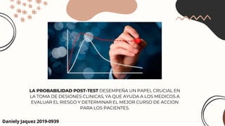 LA PROBABILIDAD POST-TEST DESEMPEÑA UN PAPEL CRUCIAL EN
LA TOMA DE DESIONES CLINICAS, YA QUE AYUDA A LOS MEDICOS A
EVALUAR EL RIESGO Y DETERMINAR EL MEJOR CURSO DE ACCION
PARA LOS PACIENTES.
Daniely Jaquez 2019-0939
 