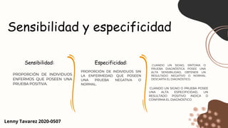 Sensibilidad y especificidad
Sensibilidad:
PROPORCIÓN DE INDIVIDUOS
ENFERMOS QUE POSEEN UNA
PRUEBA POSITIVA.
Especificidad:
PROPORCIÓN DE INDIVIDUOS SIN
LA ENFERMEDAD QUE POSEEN
UNA PRUEBA NEGATIVA O
NORMAL.
CUANDO UN SIGNO, SÍNTOMA O
PRUEBA DIAGNÓSTICA POSEE UNA
ALTA SENSIBILIDAD, OBTENER UN
RESULTADO NEGATIVO O NORMAL
DESCARTA EL DIAGNÓSTICO.
Lenny Tavarez 2020-0507
CUANDO UN SIGNO O PRUEBA POSEE
UNA ALTA ESPECIFICIDAD, UN
RESULTADO POSITIVO INDICA O
CONFIRMA EL DIAGNÓSTICO
 