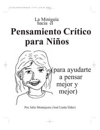 r2_0205_CCT025_ChldrnGd.q4

2/7/05

12:36 PM

Page 1

La Miniguía
hacia el

Pensamiento Crítico
para Niños
(para ayudarte
a pensar
mejor y
mejor)
Por Julia Mentejusta (And Linda Elder)

 