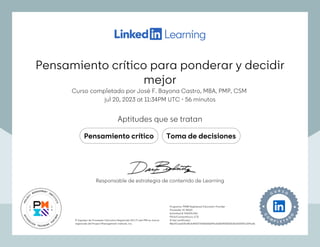 Pensamiento crítico para ponderar y decidir
mejor
Curso completado por José F. Bayona Castro, MBA, PMP, CSM
jul 20, 2023 at 11:34PM UTC 56 minutos
•
Aptitudes que se tratan
Pensamiento crítico Toma de decisiones
El logotipo de Proveedor Educativo Registrado (R.E.P.) del PMI es marca
registrada del Project Management Institute, Inc.
Programa: PMI® Registered Education Provider
Proveedor ID: #4101
Actividad #: 410129JV8J
PDUs/ContactHours: 0.75
ID del certificado:
f86af7caa2d0cf8cfa4022719efb6f6bf92a5e802f055030db2d02291c529a3b
El logotipo de Proveedor Educativo Registrado (R.E.P.) del PMI es marca
registrada del Project Management Institute, Inc.
Programa: PMI® Registered Education Provider
Proveedor ID: #4101
Actividad #: 410129JV8J
PDUs/ContactHours: 0.75
ID del certificado:
f86af7caa2d0cf8cfa4022719efb6f6bf92a5e802f055030db2d02291c529a3b
Responsable de estrategia de contenido de Learning
Pensamiento crítico para ponderar y decidir
mejor
Curso completado por José F. Bayona Castro, MBA, PMP, CSM
jul 20, 2023 at 11:34PM UTC 56 minutos
•
Aptitudes que se tratan
Pensamiento crítico Toma de decisiones
El logotipo de Proveedor Educativo Registrado (R.E.P.) del PMI es marca
registrada del Project Management Institute, Inc.
Programa: PMI® Registered Education Provider
Proveedor ID: #4101
Actividad #: 410129JV8J
PDUs/ContactHours: 0.75
ID del certificado:
f86af7caa2d0cf8cfa4022719efb6f6bf92a5e802f055030db2d02291c529a3b
El logotipo de Proveedor Educativo Registrado (R.E.P.) del PMI es marca
registrada del Project Management Institute, Inc.
Programa: PMI® Registered Education Provider
Proveedor ID: #4101
Actividad #: 410129JV8J
PDUs/ContactHours: 0.75
ID del certificado:
f86af7caa2d0cf8cfa4022719efb6f6bf92a5e802f055030db2d02291c529a3b
Responsable de estrategia de contenido de Learning
 