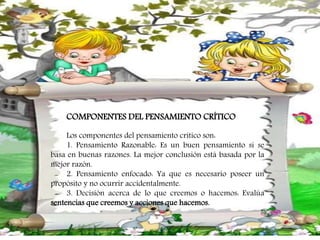 COMPONENTES DEL PENSAMIENTO CRÍTICO
Los componentes del pensamiento crítico son:
1. Pensamiento Razonable: Es un buen pensamiento si se
basa en buenas razones. La mejor conclusión está basada por la
mejor razón.
2. Pensamiento enfocado: Ya que es necesario poseer un
propósito y no ocurrir accidentalmente.
3. Decisión acerca de lo que creemos o hacemos: Evalúa
sentencias que creemos y acciones que hacemos.
 