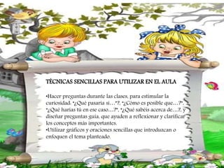 TÉCNICAS SENCILLAS PARA UTILIZAR EN EL AULA
•Hacer preguntas durante las clases, para estimular la
curiosidad: “¿Qué pasaría si…”?, “¿Cómo es posible que…?”,
“¿Qué harías tú en ese caso…?”, “¿Qué sabéis acerca de…?, y
diseñar preguntas guía, que ayuden a reflexionar y clarificar
los conceptos más importantes.
•Utilizar gráficos y oraciones sencillas que introduzcan o
enfoquen el tema planteado.
 
