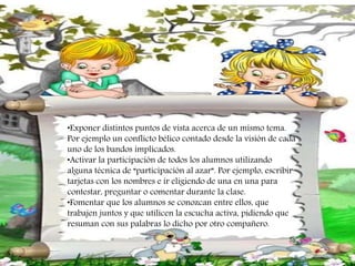 •Exponer distintos puntos de vista acerca de un mismo tema.
Por ejemplo un conflicto bélico contado desde la visión de cada
uno de los bandos implicados.
•Activar la participación de todos los alumnos utilizando
alguna técnica de “participación al azar”. Por ejemplo, escribir
tarjetas con los nombres e ir eligiendo de una en una para
contestar, preguntar o comentar durante la clase.
•Fomentar que los alumnos se conozcan entre ellos, que
trabajen juntos y que utilicen la escucha activa, pidiendo que
resuman con sus palabras lo dicho por otro compañero.
 