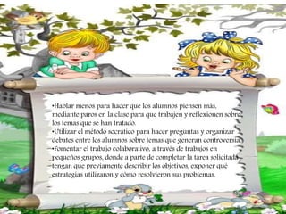 •Hablar menos para hacer que los alumnos piensen más,
mediante paros en la clase para que trabajen y reflexionen sobre
los temas que se han tratado.
•Utilizar el método socrático para hacer preguntas y organizar
debates entre los alumnos sobre temas que generan controversia.
•Fomentar el trabajo colaborativo, a través de trabajos en
pequeños grupos, donde a parte de completar la tarea solicitada
tengan que previamente describir los objetivos, exponer qué
estrategias utilizaron y cómo resolvieron sus problemas.
 