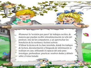 •Promover la “revisión por pares” de trabajos escritos, de
manera que puedan recibir retroalimentación no sólo del
profesor, sino de los compañeros, y así aprovechar los
beneficios de la escritura y lectura activas.
•Utilizar la técnica de la clase invertida, donde los trabajos
de lectura, documentación y búsqueda de información se
realizan en casa, utilizando el espacio del aula para
investigar, profundizar, practicar, resolver dudas y debatir
sobre el tema tratado.
 