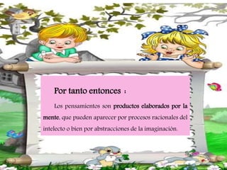 Por tanto entonces :
Los pensamientos son productos elaborados por la
mente, que pueden aparecer por procesos racionales del
intelecto o bien por abstracciones de la imaginación.
 