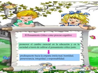 El Pensamiento Crítico como proceso cognitivo
promover el cambio esencial en la educación y en la
sociedad a través de cultivar el pensamiento crítico justo,
predisupuesto hacia la empatía intelectual, humildad,
perseverancia, integridad, y responsabilidad.
 