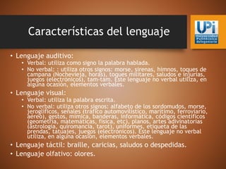 Características del lenguaje
• Lenguaje auditivo:
• Verbal: utiliza como signo la palabra hablada.
• No verbal: : utiliza otros signos: morse, sirenas, himnos, toques de
campana (Nochevieja, horas), toques militares, saludos e injurias,
juegos (electrónicos), tam-tam. Este lenguaje no verbal utiliza, en
alguna ocasión, elementos verbales.
• Lenguaje visual:
• Verbal: utiliza la palabra escrita.
• No verbal: utiliza otros signos: alfabeto de los sordomudos, morse,
jeroglíficos, señales (tráfico automovilístico, marítimo, ferroviario,
aéreo), gestos, mímica, banderas, informática, códigos científicos
(geometría, matemáticas, física, etc), planos, artes adivinatorias
(astrología, quiromancia, tarot), uniformes, etiqueta de las
prendas, tatuajes, juegos (electrónicos). Este lenguaje no verbal
utiliza, en alguna ocasión, elementos verbales.
• Lenguaje táctil: braille, caricias, saludos o despedidas.
• Lenguaje olfativo: olores.
 
