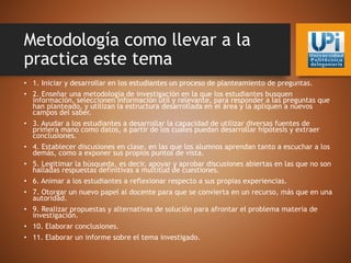 Metodología como llevar a la
practica este tema
• 1. Iniciar y desarrollar en los estudiantes un proceso de planteamiento de preguntas.
• 2. Enseñar una metodología de investigación en la que los estudiantes busquen
información, seleccionen información útil y relevante, para responder a las preguntas que
han planteado, y utilizan la estructura desarrollada en el área y la apliquen a nuevos
campos del saber.
• 3. Ayudar a los estudiantes a desarrollar la capacidad de utilizar diversas fuentes de
primera mano como datos, a partir de los cuales puedan desarrollar hipótesis y extraer
conclusiones.
• 4. Establecer discusiones en clase, en las que los alumnos aprendan tanto a escuchar a los
demás, como a exponer sus propios puntos de vista.
• 5. Legitimar la búsqueda, es decir, apoyar y aprobar discusiones abiertas en las que no son
halladas respuestas definitivas a multitud de cuestiones.
• 6. Animar a los estudiantes a reflexionar respecto a sus propias experiencias.
• 7. Otorgar un nuevo papel al docente para que se convierta en un recurso, más que en una
autoridad.
• 9. Realizar propuestas y alternativas de solución para afrontar el problema materia de
investigación.
• 10. Elaborar conclusiones.
• 11. Elaborar un informe sobre el tema investigado.
 