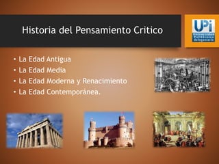 Historia del Pensamiento Critico
• La Edad Antigua
• La Edad Media
• La Edad Moderna y Renacimiento
• La Edad Contemporánea.
 
