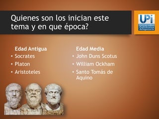 Quienes son los inician este
tema y en que época?
Edad Antigua
• Socrates
• Platon
• Aristoteles
Edad Media
• John Duns Scotus
• William Ockham
• Santo Tomás de
Aquino
 