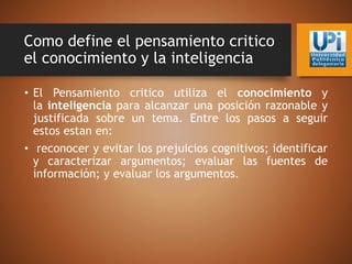 Como define el pensamiento critico
el conocimiento y la inteligencia
• El Pensamiento critico utiliza el conocimiento y
la inteligencia para alcanzar una posición razonable y
justificada sobre un tema. Entre los pasos a seguir
estos estan en:
• reconocer y evitar los prejuicios cognitivos; identificar
y caracterizar argumentos; evaluar las fuentes de
información; y evaluar los argumentos.
 