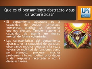 Que es el pensamiento abstracto y sus
características?
• El pensamiento abstracto es la
capacidad de deducir, sintetizar,
interpretar, analizar los fenómenos
que nos afectan. También supone la
capacidad de asumir un marco
mental de forma voluntaria.
• Las características del pensamiento
abstracto es la capacidad de transitar,
observando muchos detalles a la vez y
valorando multitud de funciones como
por ejemplo: procesar muchos
problemas a la vez, definir prioridades
y dar respuesta (acertada o no) a
diversas tareas.
 