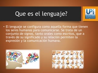 Que es el lenguaje?
• El lenguaje se configura como aquella forma que tienen
los seres humanos para comunicarse. Se trata de un
conjunto de signos, tanto orales como escritos, que a
través de su significado y su relación permiten la
expresión y la comunicación humana.
 