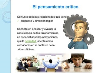 El pensamiento crítico
Conjunto de ideas relacionadas que tienen:
 propósito y dirección lógica
Consiste en analizar y evaluar la
consistencia de los razonamientos,
en especial aquellas afirmaciones
que la sociedad acepta como
verdaderas en el contexto de la
vida cotidiana.
 