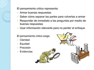 El pensamiento critico representa:
 Armar buenas respuestas
 Saber cómo separar las partes para volverlas a armar
 Responder de inmediato a las preguntas por medio de
buenas respuestas
 Usar información relevante para no perder el enfoque.
El pensamiento critico exige:
 Claridad
 Equidad
 Precisión
 Evidencias
 