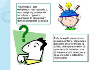 Auto dirigido, auto
disciplinado, auto regulado y
autocorregido y requiere de
someterse a rigurosos
estándares de excelencia y
dominio consciente de su uso
Es la forma de pensar acerca
de cualquier tema, contenido o
problema; el sujeto mejora la
calidad de su pensamiento al
apropiarse de las estructuras
inherentes al acto de pensar y
al so- meterlas a estándares
intelectuales
 