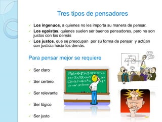 Tres tipos de pensadores
 Los ingenuos, a quienes no les importa su manera de pensar.
 Los egoístas, quienes suelen ser buenos pensadores, pero no son
justos con los demás
 Los justos, que se preocupan por su forma de pensar y actúan
con justicia hacia los demás.
Para pensar mejor se requiere
 Ser claro
 Ser certero
 Ser relevante
 Ser lógico
 Ser justo
 