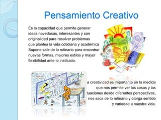 Pensamiento Creativo
Es la capacidad que permite generar
ideas novedosas, interesantes y con
originalidad para resolver problemas
que plantea la vida cotidiana y académica.
Supone salir de lo rutinario para encontrar
nuevas formas, mejores estilos y mayor
flexibilidad ante lo instituido.
La creatividad es importante en la medida
que nos permite ver las cosas y las
situaciones desde diferentes perspectivas,
nos saca de lo rutinario y otorga sentido
y variedad a nuestra vida.
 