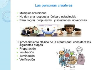 Las personas creativas
 Múltiples soluciones
 No dan una respuesta única o establecida
 Para lograr propuestas y soluciones novedosas.
El procedimiento clásico de la creatividad, considera las
siguientes etapas
 Preparación
 Incubación
 Iluminación
 Verificación
 