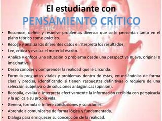 El estudiante conPensamiento CríticoReconoce, define y resuelve problemas diversos que se le presentan tanto en el plano teórico como práctico.Recoge y analiza los diferentes datos e interpreta los resultados.Lee, critica y evalúa el material escrito.Analiza y enfoca una situación o problema desde una perspectiva nueva, original o imaginativa.Desea conocer y comprender la realidad que le circunda.Formula preguntas vitales y problemas dentro de éstas, enunciándolas de forma clara y precisa, identificando si tienen respuestas definitivas o requiere de una selección subjetiva o de soluciones antagónicas (opinión).Recopila, evalúa e interpreta efectivamente la información recibida con perspicacia y la aplica a su propia vida.Genera, formula e infiere conclusiones y soluciones.Aprende a comunicarse de forma lógica y fundamentada.Dialoga para enriquecer su concepción de la realidad. 