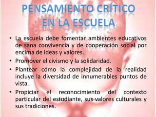 Pensamiento Críticoen la EscuelaLa escuela debe fomentar ambientes educativos de sana convivencia y de cooperación social por encima de ideas y valores.Promover el civismo y la solidaridad.Plantear cómo la complejidad de la realidad incluye la diversidad de innumerables puntos de vista.Propiciar el reconocimiento del contexto particular del estudiante, sus valores culturales y sus tradiciones.