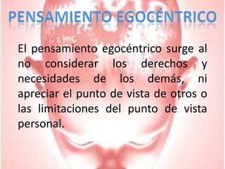 Pensamiento egocéntrico	El pensamiento egocéntrico surge al no considerar los derechos y necesidades de los demás, ni apreciar el punto de vista de otros o las limitaciones del punto de vista personal.