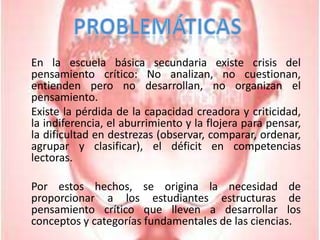 Problemáticas	En la escuela básica secundaria existe crisis del pensamiento crítico: No analizan, no cuestionan, entienden pero no desarrollan, no organizan el pensamiento.	Existe la pérdida de la capacidad creadora y criticidad, la indiferencia, el aburrimiento y la flojera para pensar, la dificultad en destrezas (observar, comparar, ordenar, agrupar y clasificar), el déficit en competencias lectoras.	Por estos hechos, se origina la necesidad de proporcionar a los estudiantes estructuras de pensamiento crítico que lleven a desarrollar los conceptos y categorías fundamentales de las ciencias.