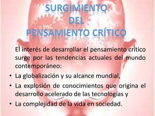 SurgimientoDelPensamiento Crítico	El interés de desarrollar el pensamiento crítico surge por las tendencias actuales del mundo contemporáneo:La globalización y su alcance mundial,La explosión de conocimientos que origina el desarrollo acelerado de las tecnologías yLa complejidad de la vida en sociedad.