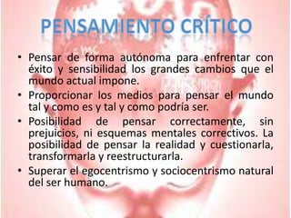 Pensar de forma autónoma para enfrentar con éxito y sensibilidad los grandes cambios que el mundo actual impone.Proporcionar los medios para pensar el mundo tal y como es y tal y como podría ser.Posibilidad de pensar correctamente, sin prejuicios, ni esquemas mentales correctivos. La posibilidad de pensar la realidad y cuestionarla, transformarla y reestructurarla.Superar el egocentrismo y sociocentrismo natural del ser humano.Pensamiento Crítico