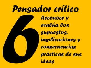 Pensador crítico
      Reconoce y
      evalúa los
      supuestos,
      implicaciones y
      consecuencias
      prácticas de sus
      ideas
 