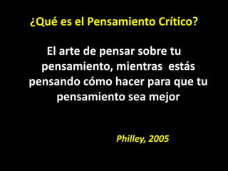 ¿Qué es el Pensamiento Crítico?

   El arte de pensar sobre tu
  pensamiento, mientras estás
pensando cómo hacer para que tu
     pensamiento sea mejor


               Philley, 2005
 