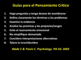 Guías para el Pensamiento Crítico
1.   Haga preguntas y tenga deseos de asombrarse
2.   Defina claramente los términos y los problemas
3.   Examine la evidencia
4.   Analice las premisas y los prejuicios/sesgos
5.   Evite el razonamiento emocional
6.   No simplifique demasiado
7.   Considere interpretaciones alternativas
8.   Tolere la incertidumbre

      Wade C & Travis C. Psychology. 7th Ed. 2003
 