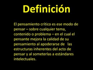 Definición
El pensamiento crítico es ese modo de
pensar – sobre cualquier tema,
contenido o problema – en el cual el
pensante mejora la calidad de su
pensamiento al apoderarse de las
estructuras inherentes del acto de
pensar y al someterlas a estándares
intelectuales.
 