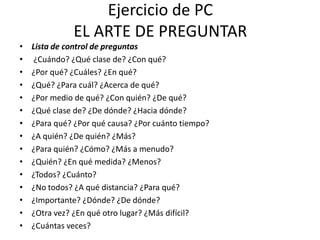 Ejercicio de PC
              EL ARTE DE PREGUNTAR
•   Lista de control de preguntas
•    ¿Cuándo? ¿Qué clase de? ¿Con qué?
•   ¿Por qué? ¿Cuáles? ¿En qué?
•   ¿Qué? ¿Para cuál? ¿Acerca de qué?
•   ¿Por medio de qué? ¿Con quién? ¿De qué?
•   ¿Qué clase de? ¿De dónde? ¿Hacia dónde?
•   ¿Para qué? ¿Por qué causa? ¿Por cuánto tiempo?
•   ¿A quién? ¿De quién? ¿Más?
•   ¿Para quién? ¿Cómo? ¿Más a menudo?
•   ¿Quién? ¿En qué medida? ¿Menos?
•   ¿Todos? ¿Cuánto?
•   ¿No todos? ¿A qué distancia? ¿Para qué?
•   ¿Importante? ¿Dónde? ¿De dónde?
•   ¿Otra vez? ¿En qué otro lugar? ¿Más difícil?
•   ¿Cuántas veces?
 