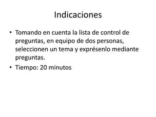 Indicaciones
• Tomando en cuenta la lista de control de
  preguntas, en equipo de dos personas,
  seleccionen un tema y exprésenlo mediante
  preguntas.
• Tiempo: 20 minutos
 