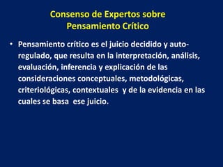 Consenso de Expertos sobre
              Pensamiento Crítico
• Pensamiento crítico es el juicio decidido y auto-
  regulado, que resulta en la interpretación, análisis,
  evaluación, inferencia y explicación de las
  consideraciones conceptuales, metodológicas,
  criteriológicas, contextuales y de la evidencia en las
  cuales se basa ese juicio.
 